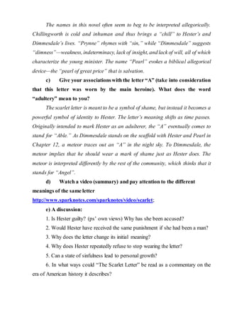 The names in this novel often seem to beg to be interpreted allegorically.
Chillingworth is cold and inhuman and thus brings a “chill” to Hester’s and
Dimmesdale’s lives. “Prynne” rhymes with “sin,” while “Dimmesdale” suggests
“dimness”—weakness, indeterminacy, lack of insight, and lack of will, all of which
characterize the young minister. The name “Pearl” evokes a biblical allegorical
device—the “pearl of great price” that is salvation.
c) Give your associationswith the letter “A” (take into consideration
that this letter was worn by the main heroine). What does the word
“adultery” mean to you?
The scarlet letter is meant to be a symbol of shame, but instead it becomes a
powerful symbol of identity to Hester. The letter’s meaning shifts as time passes.
Originally intended to mark Hester as an adulterer, the “A” eventually comes to
stand for “Able.” As Dimmesdale stands on the scaffold with Hester and Pearl in
Chapter 12, a meteor traces out an “A” in the night sky. To Dimmesdale, the
meteor implies that he should wear a mark of shame just as Hester does. The
meteor is interpreted differently by the rest of the community, which thinks that it
stands for “Angel”.
d) Watch а video (summary) and pay attention to the different
meanings of the same letter
http://www.sparknotes.com/sparknotes/video/scarlet;
e) A discussion:
1. Is Hester guilty? (ps’ own views) Why has she been accused?
2. Would Hester have received the same punishment if she had been a man?
3. Why does the letter change its initial meaning?
4. Why does Hester repeatedly refuse to stop wearing the letter?
5. Can a state of sinfulness lead to personal growth?
6. In what ways could “The Scarlet Letter” be read as a commentary on the
era of American history it describes?
 