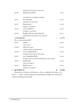 INTRODUCTION TO REAL ANALYSIS I
        2301308          ฟังก์ชนของตัวแปรเชิงซ้อน
                               ั                                                                  3(3-0-6)

                         FUNCTIONS OF A COMPLEX VARIABLE
        2301312          สมการเชิงอนุพนธ์ ั                                                       3(3-0-6)
                         DIFFERENTIAL EQUATION
        2301337          พีชคณิตนามธรรม 1                                                         3(3-0-6)
                         ABSTRACT ALGEBRA I
        2301366          การวิเคราะห์เชิงตัวเลข                                                   3(3-0-6)
                         NUMERICAL ANALYSIS
        2301489          ฝึ กปฏิบติการเกี่ยวกับแนวคิดทางคณิตศาสตร์
                                 ั                                                                2(0-4-2)
                         WORKSHOP IN MATHEMATICAL CONCEPTS
         รายวิชาบังคับเลือก                                                                6      หน่วยกิต
        เลือก 2 รายวิชาจากรายวิชาต่อไปนี้
        2301218          แคลคูลส 4
                                ั                                                                 3(3-0-6)
                         CALCULUS IV
        2301268*         คณิตศาสตร์การคณนา                                                        3(2-2-5)
                         COMPUTATIONAL MATHEMATICS
        2301309*         การวิเคราะห์เชิงจริ งเบื้องต้น 2                                         3(3-0-6)
                         INTRODUCTION TO REAL ANALYSIS II
        2301314          สมการเชิงอนุพนธ์ยอยเบื้องต้น
                                         ั ่                                                      3(3-0-6)
                         INTRODUCTION TO PARTIAL DIFFERENTIAL EQUATIONS
        2301336          พีชคณิตเชิงเส้น 2                                                        3(3-0-6)
                         LINEAR ALGEBRA II
        2301338          พีชคณิตนามธรรม 2                                                         3(3-0-6)
                         ABSTRACT ALGEBRA II
       กลุ่มวิชาเลือกสาขา                                                                30      หน่ วยกิต
        เลือกอย่างน้อย 30 หน่วยกิต จากรายวิชาในกลุ่ม MA I หรื อ MA II โดยต้องมีรายวิชาในกลุ่ม MA I ไม่
   น้อยกว่า 15 หน่วยกิต (คณะวิทยาศาสตร์จะประกาศรายวิชาเลือกสาขาวิชาคณิตศาสตร์ สาหรับแต่ละปี
   การศึกษา ในช่วงเดือนพฤษภาคมของทุกปี )




*รายวิชาเปิ ดใหม่
 