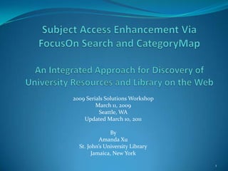 Subject Access Enhancement Via FocusOn Search and CategoryMapAn Integrated Approach for Discovery of University Resources and Library on the Web 2009 Serials Solutions Workshop March 11, 2009 Seattle, WA Updated March 10, 2011 By  Amanda Xu St. John’s University Library Jamaica, New York 1 
