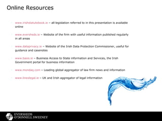 Online Resources www.irishstatutebook.ie  – all legislation referred to in this presentation is available online www.eversheds.ie  – Website of the firm with useful information published regularly in all areas  www.dataprivacy.ie  – Website of the Irish Data Protection Commissioner, useful for guidance and casenotes www.basis.ie  – Business Access to State information and Services, the Irish Government portal for business information www.mondaq.com  – Leading global aggregator of law firm news and information www.linexlegal.ie  – UK and Irish aggregator of legal information 