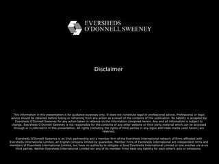 Disclaimer This information in this presentation is for guidance purposes only. It does not constitute legal or professional advice. Professional or legal advice should be obtained before taking or refraining from any action as a result of the contents of this publication. No liability is accepted by Eversheds O’Donnell Sweeney for any action taken in reliance on the information contained herein. Any and all information is subject to change. Eversheds O’Donnell Sweeney is not responsible for the contents of any other website or third party material which can be accessed through or is referred to in this presentation. All rights (including the rights of third parties in any logos and trade marks used herein) are reserved. Eversheds O'Donnell Sweeney is an Irish partnership and a member firm of the Eversheds International network of firms affiliated with Eversheds International Limited, an English company limited by guarantee. Member firms of Eversheds International are independent firms and members of Eversheds International Limited, but have no authority to obligate or bind Eversheds International Limited or one another vis-à-vis third parties. Neither Eversheds International Limited nor any of its member firms have any liability for each other’s acts or omissions.  