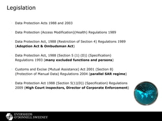 Legislation Data Protection Acts 1988 and 2003 Data Protection (Access Modification)(Health) Regulations 1989 Data Protection Act, 1988 (Restriction of Section 4) Regulations 1989 ( Adoption Act & Ombudsman Act ) Data Protection Act, 1988 (Section 5 (1) (D)) (Specification) Regulations 1993 ( many excluded functions and persons ) Customs and Excise (Mutual Assistance) Act 2001 (Section 8) (Protection of Manual Data) Regulations 2004 ( parallel SAR regime ) Data Protection Act 1988 (Section 5(1)(D)) (Specification) Regulations 2009 ( High Court inspectors, Director of Corporate Enforcement ) 