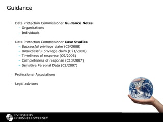 Guidance Data Protection Commissioner  Guidance Notes  Organisations Individuals Data Protection Commissioner  Case Studies Successful privilege claim (C9/2008) Unsuccessful privilege claim (C21/2008) Timeliness of response (C9/2006) Completeness of response (C13/2007) Sensitive Personal Data (C2/2007) Professional Associations Legal advisors 