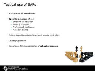 Tactical use of SARs A substitute for  discovery ? Specific instances  of use Employment litigation Banking litigation Professional negligence Mass tort claims Fishing expeditions (significant cost to data controller) Leverage/pressure Importance for data controller of  robust processes 