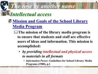 5The rose by another nameIntellectual accessMission and Goals of the School Library Media Program The mission of the library media program is to ensure that students and staff are effective users of ideas and information. This mission is accomplished:by providing intellectual and physical access to materials in all formatsInformation Power: Guidelines for School Library Media Programs (1988), p.1 