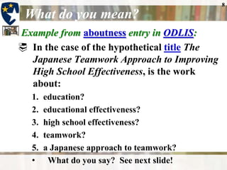 8What do you mean?Example from aboutnessentry in ODLIS:In the case of the hypothetical titleThe Japanese Teamwork Approach to Improving High School Effectiveness, is the work about: education? educational effectiveness? high school effectiveness? teamwork? a Japanese approach to teamwork?What do you say?  See next slide!Choose the most specific headingAs a general rule, catalogers and indexers assign the most specific subject headings that describe the significant content of the item. [In] the Library of Congress Subject Headings list, the appropriate headings might be “High schools--Japan,” “Teacher effectiveness--Japan,” and “Teaching teams--Japan.”Aboutness entry in ODLISWhat’s the rule?9