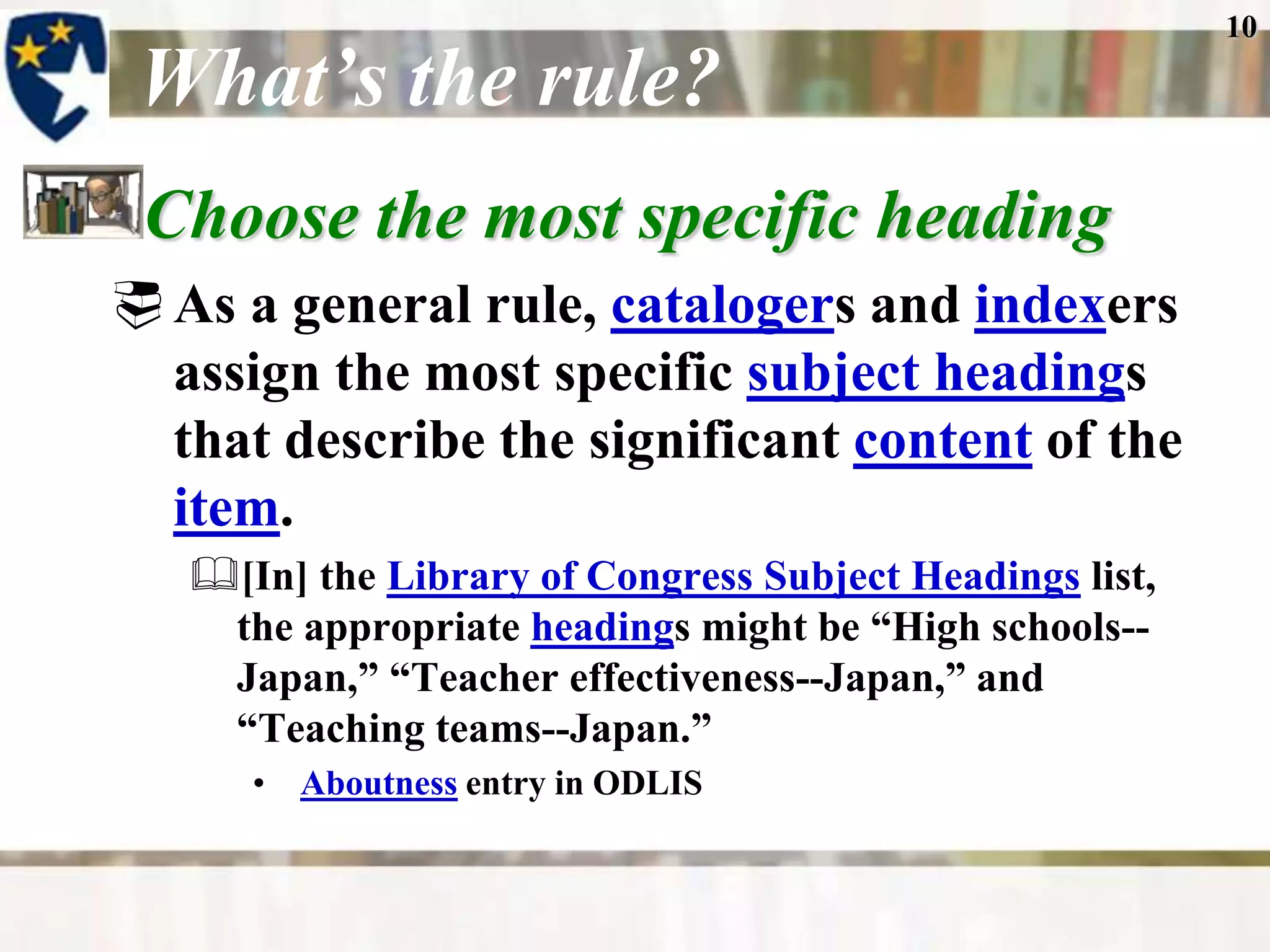 10

 What’s the rule?
 Choose the most specific heading
 As a general rule, catalogers and indexers
  assign the most specific subject headings
  that describe the significant content of the
  item.
   [In] the Library of Congress Subject Headings list,
    the appropriate headings might be “High schools--
    Japan,” “Teacher effectiveness--Japan,” and
    “Teaching teams--Japan.”
      • Aboutness entry in ODLIS
 