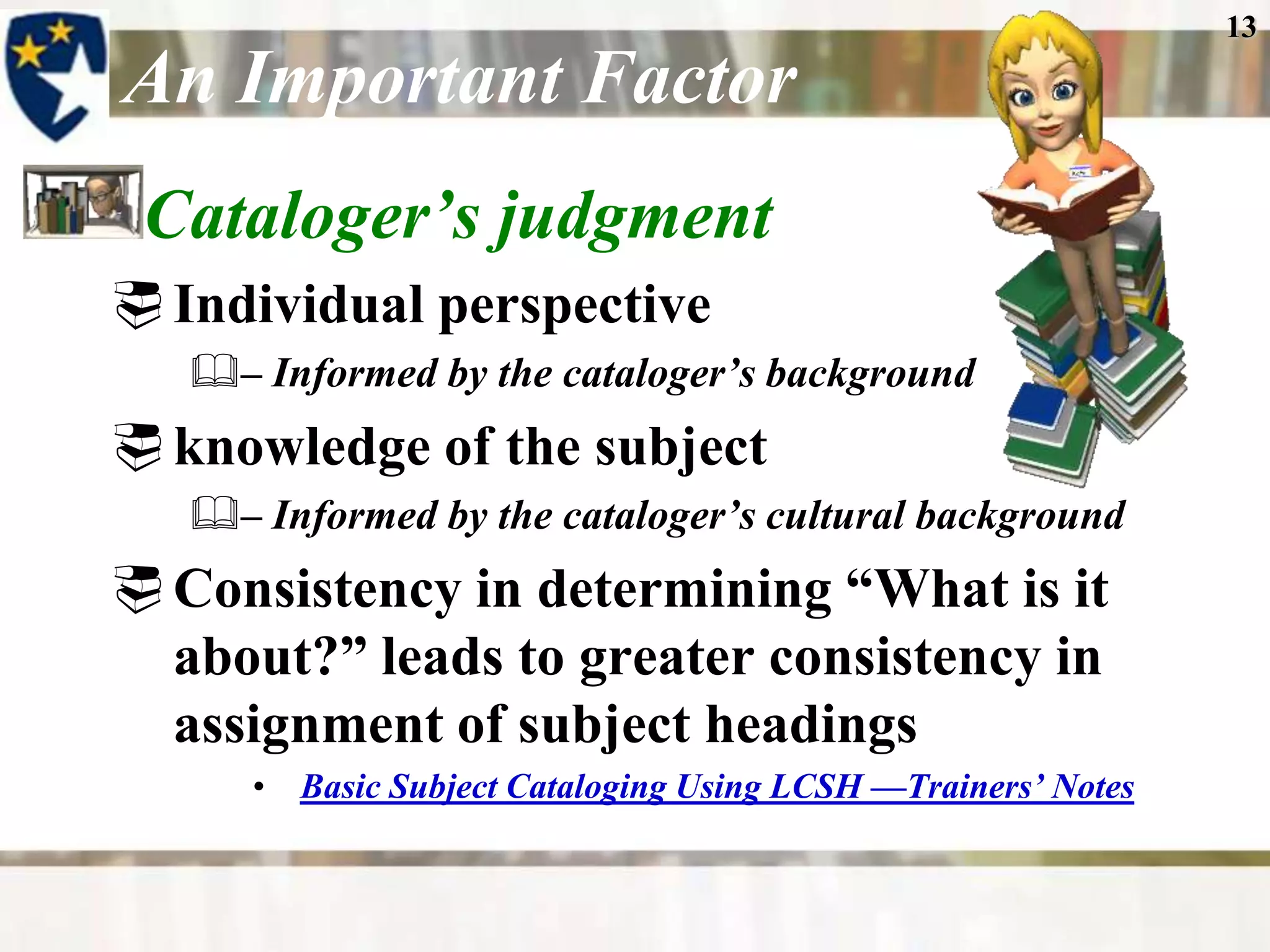 13

An Important Factor
 Cataloger’s judgment
 Individual perspective
   – Informed by the cataloger’s background
 knowledge of the subject
   – Informed by the cataloger’s cultural background
 Consistency in determining “What is it
  about?” leads to greater consistency in
  assignment of subject headings
      • Basic Subject Cataloging Using LCSH —Trainers’ Notes
 