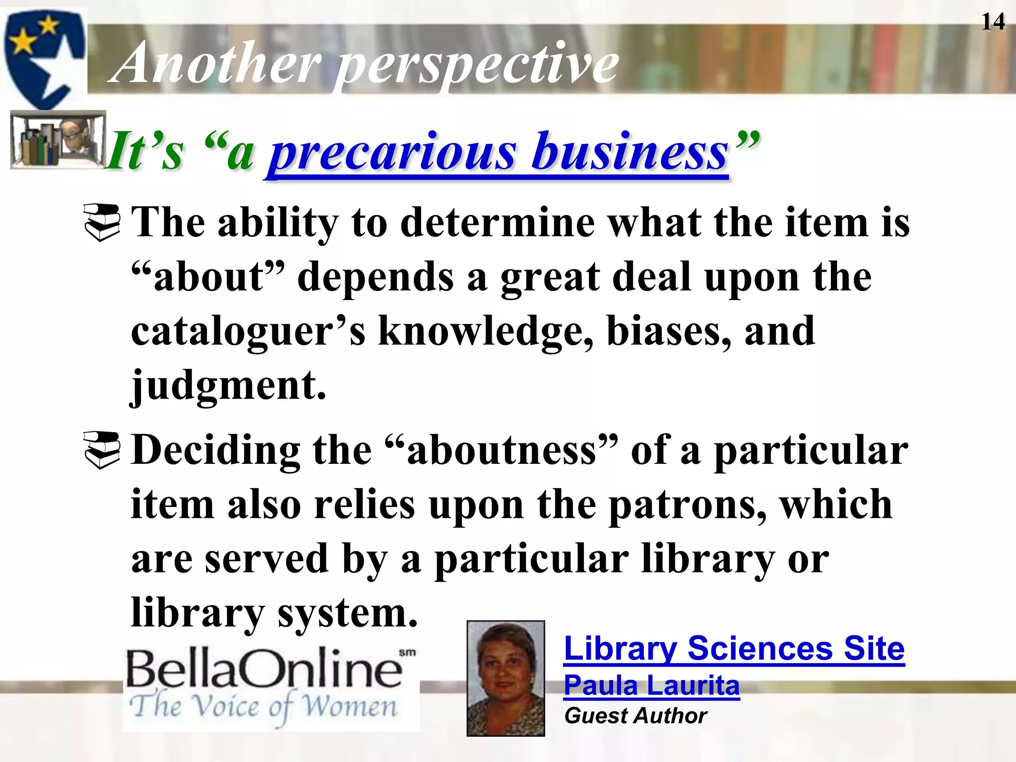14

 Another perspective
 It’s ―a precarious business‖
 The ability to determine what the item is
  “about” depends a great deal upon the
  cataloguer’s knowledge, biases, and
  judgment.
 Deciding the “aboutness” of a particular
  item also relies upon the patrons, which
  are served by a particular library or
  library system.
                         Library Sciences Site
                         Paula Laurita
                         Guest Author
 