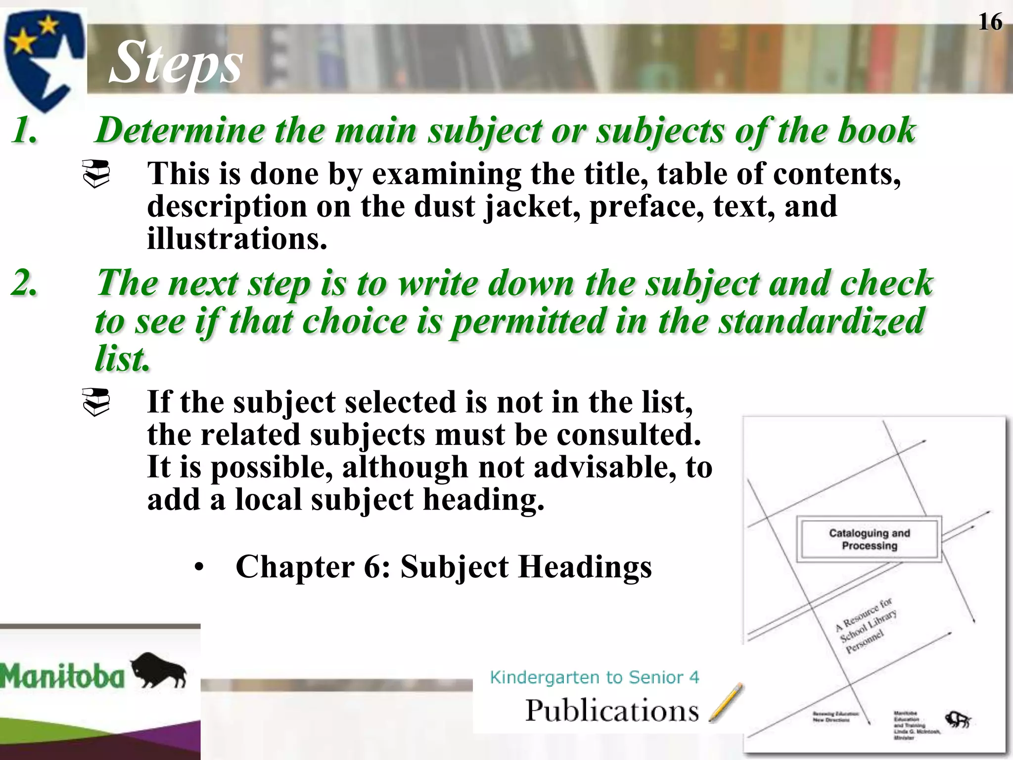 16

       Steps
1.    Determine the main subject or subjects of the book
      This is done by examining the title, table of contents,
       description on the dust jacket, preface, text, and
       illustrations.
2.    The next step is to write down the subject and check
      to see if that choice is permitted in the standardized
      list.
        If the subject selected is not in the list,
         the related subjects must be consulted.
         It is possible, although not advisable, to
         add a local subject heading.
            • Chapter 6: Subject Headings
 