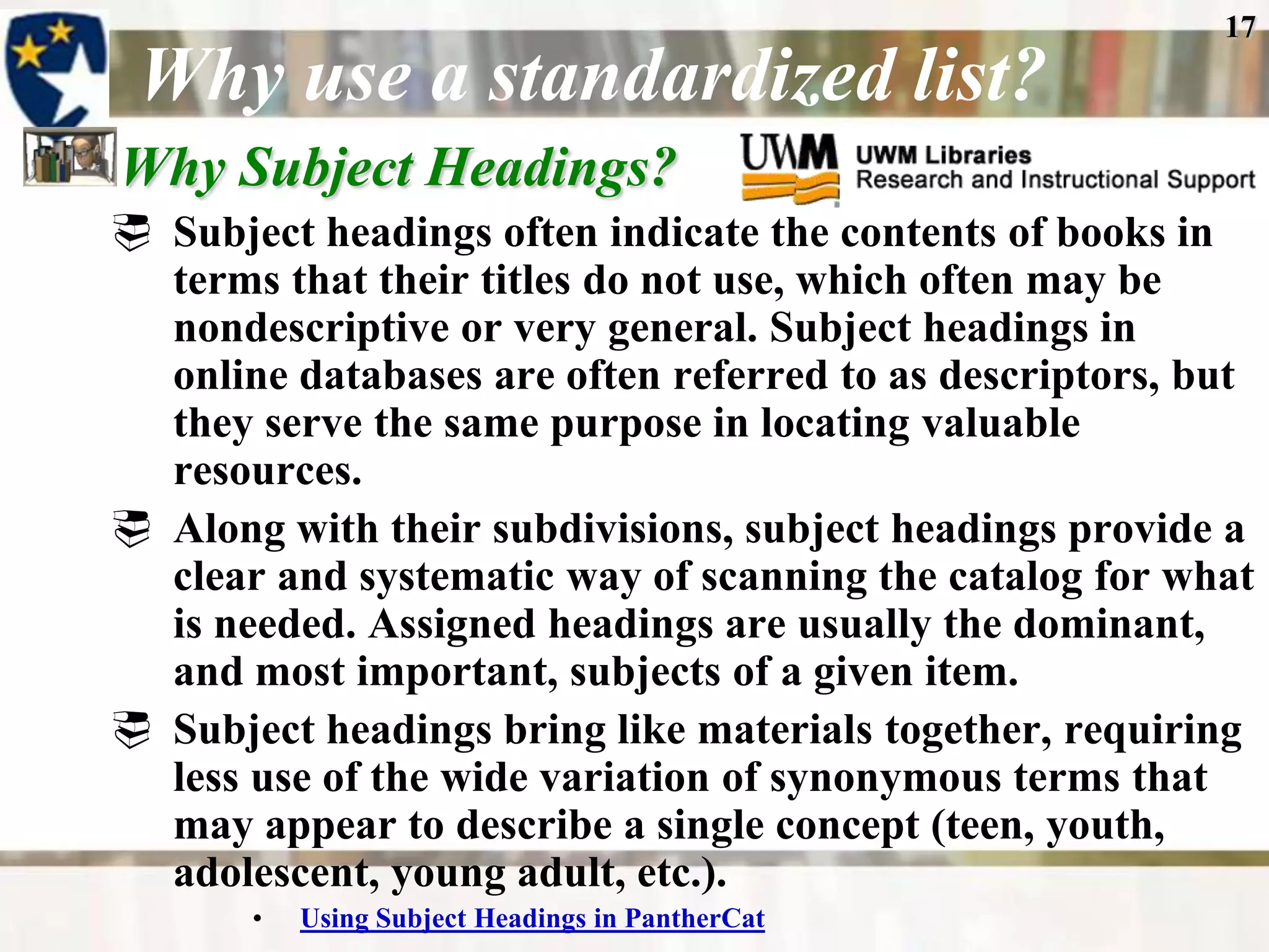 17
 Why use a standardized list?
Why Subject Headings?
 Subject headings often indicate the contents of books in
  terms that their titles do not use, which often may be
  nondescriptive or very general. Subject headings in
  online databases are often referred to as descriptors, but
  they serve the same purpose in locating valuable
  resources.
 Along with their subdivisions, subject headings provide a
  clear and systematic way of scanning the catalog for what
  is needed. Assigned headings are usually the dominant,
  and most important, subjects of a given item.
 Subject headings bring like materials together, requiring
  less use of the wide variation of synonymous terms that
  may appear to describe a single concept (teen, youth,
  adolescent, young adult, etc.).
       •   Using Subject Headings in PantherCat
 