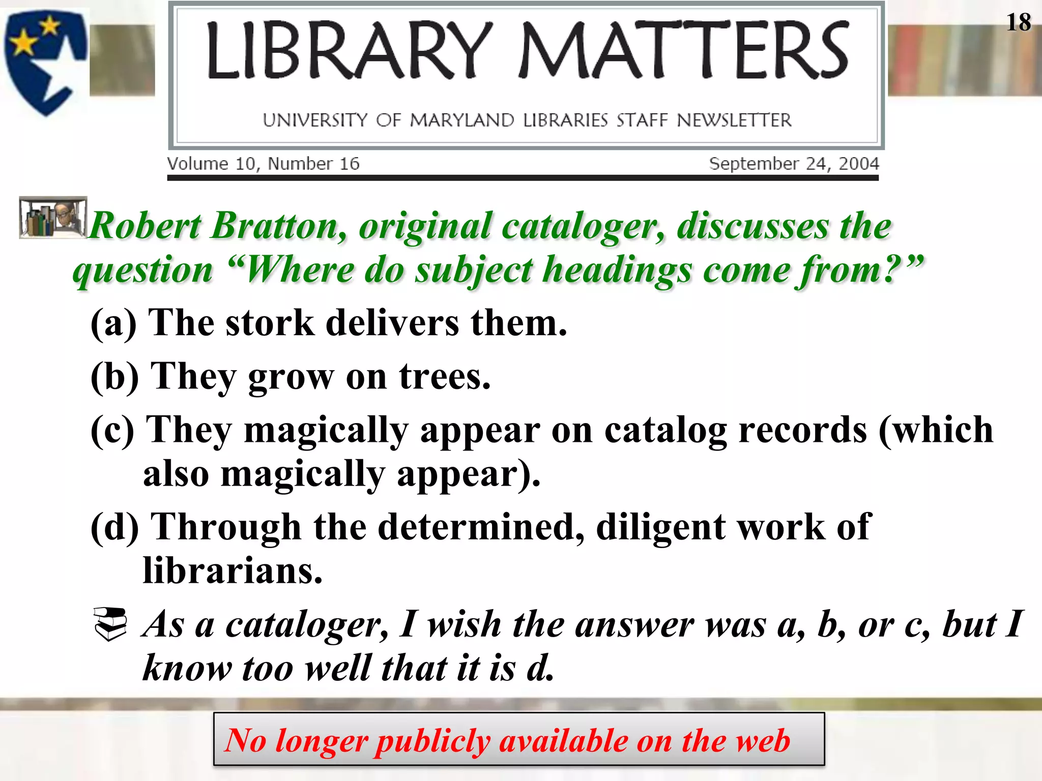 18




 Robert Bratton, original cataloger, discusses the
question ―Where do subject headings come from?‖
 (a) The stork delivers them.
 (b) They grow on trees.
 (c) They magically appear on catalog records (which
     also magically appear).
 (d) Through the determined, diligent work of
     librarians.
  As a cataloger, I wish the answer was a, b, or c, but I
     know too well that it is d.
         No longer publicly available on the web
 