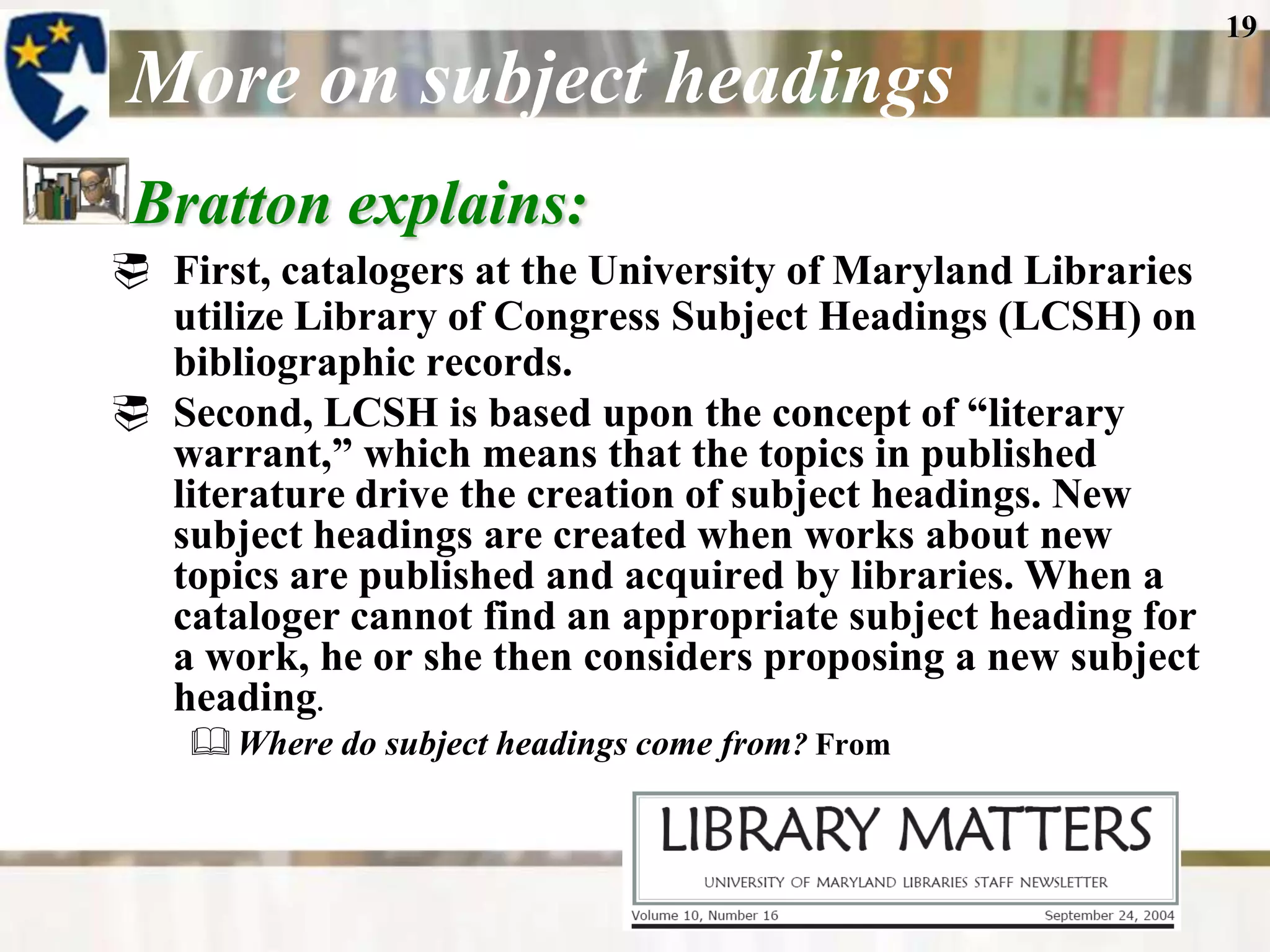 19

More on subject headings
 Bratton explains:
 First, catalogers at the University of Maryland Libraries
  utilize Library of Congress Subject Headings (LCSH) on
  bibliographic records.
 Second, LCSH is based upon the concept of “literary
  warrant,” which means that the topics in published
  literature drive the creation of subject headings. New
  subject headings are created when works about new
  topics are published and acquired by libraries. When a
  cataloger cannot find an appropriate subject heading for
  a work, he or she then considers proposing a new subject
  heading.
     Where do subject headings come from? From
 