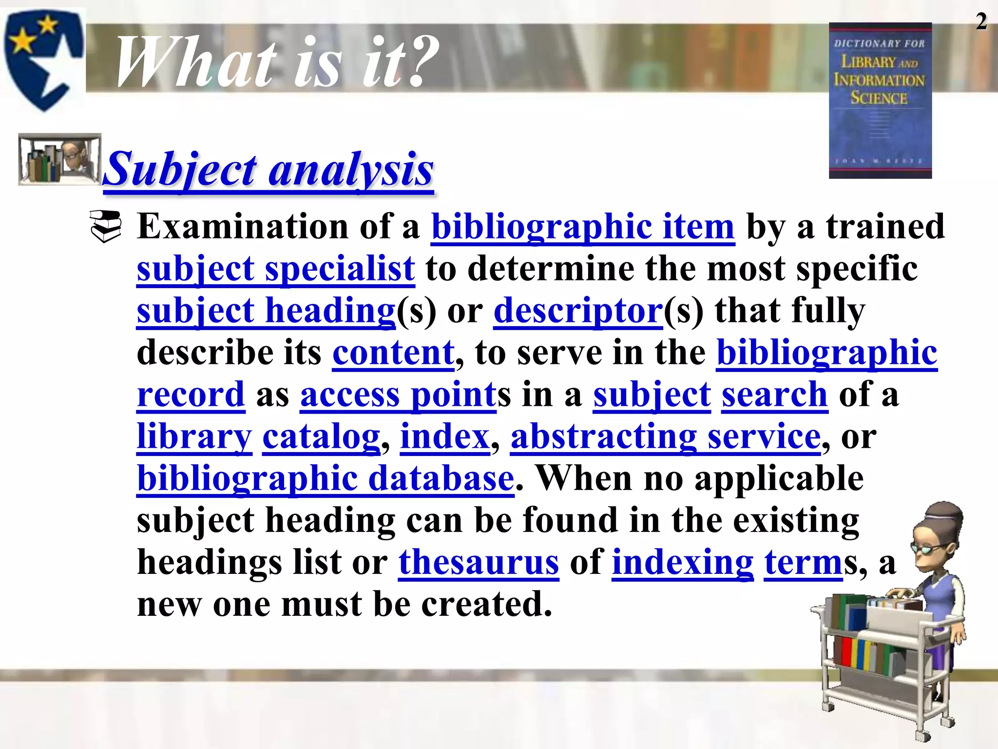 2

 What is it?
 Subject analysis
 Examination of a bibliographic item by a trained
  subject specialist to determine the most specific
  subject heading(s) or descriptor(s) that fully
  describe its content, to serve in the bibliographic
  record as access points in a subject search of a
  library catalog, index, abstracting service, or
  bibliographic database. When no applicable
  subject heading can be found in the existing
  headings list or thesaurus of indexing terms, a
  new one must be created.
 