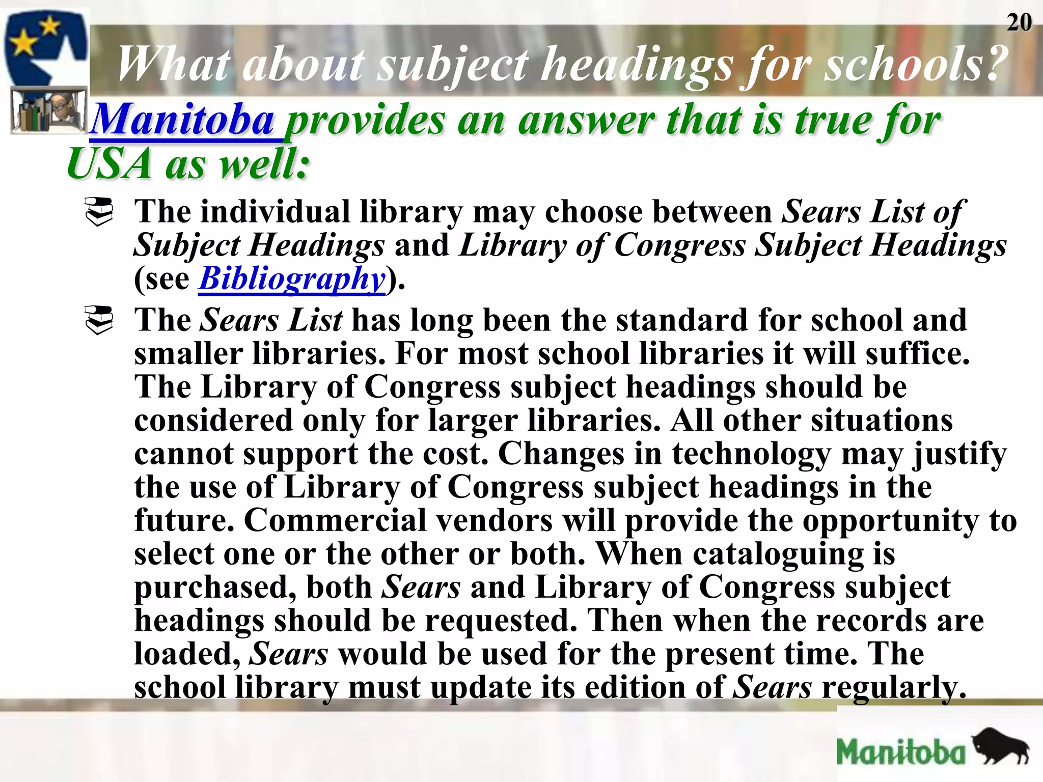 20
  What about subject headings for schools?
 Manitoba provides an answer that is true for
USA as well:
 The individual library may choose between Sears List of
  Subject Headings and Library of Congress Subject Headings
  (see Bibliography).
 The Sears List has long been the standard for school and
  smaller libraries. For most school libraries it will suffice.
  The Library of Congress subject headings should be
  considered only for larger libraries. All other situations
  cannot support the cost. Changes in technology may justify
  the use of Library of Congress subject headings in the
  future. Commercial vendors will provide the opportunity to
  select one or the other or both. When cataloguing is
  purchased, both Sears and Library of Congress subject
  headings should be requested. Then when the records are
  loaded, Sears would be used for the present time. The
  school library must update its edition of Sears regularly.
 