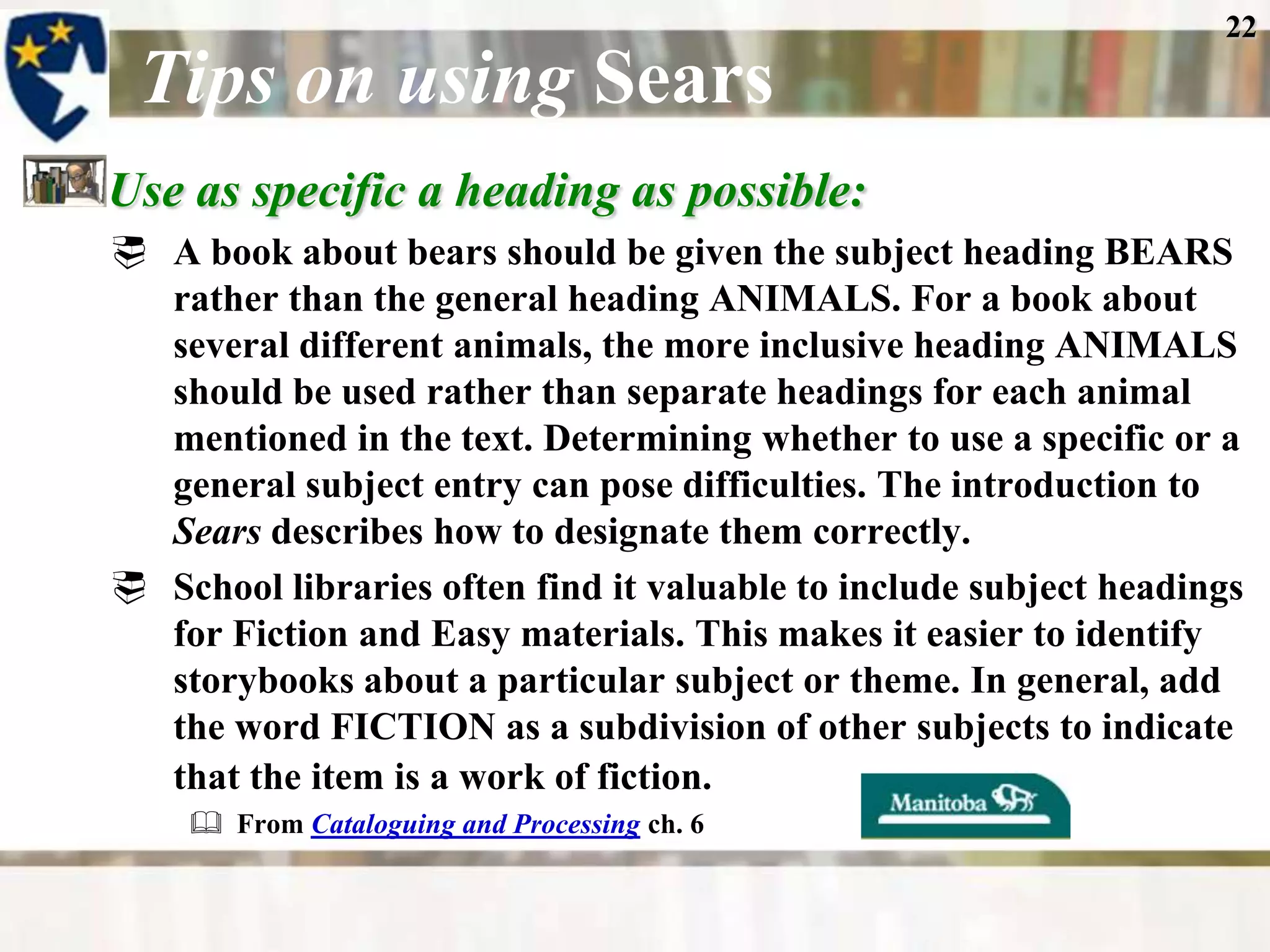 22

 Tips on using Sears
Use as specific a heading as possible:
 A book about bears should be given the subject heading BEARS
  rather than the general heading ANIMALS. For a book about
  several different animals, the more inclusive heading ANIMALS
  should be used rather than separate headings for each animal
  mentioned in the text. Determining whether to use a specific or a
  general subject entry can pose difficulties. The introduction to
  Sears describes how to designate them correctly.
 School libraries often find it valuable to include subject headings
  for Fiction and Easy materials. This makes it easier to identify
  storybooks about a particular subject or theme. In general, add
  the word FICTION as a subdivision of other subjects to indicate
  that the item is a work of fiction.
     From Cataloguing and Processing ch. 6
 