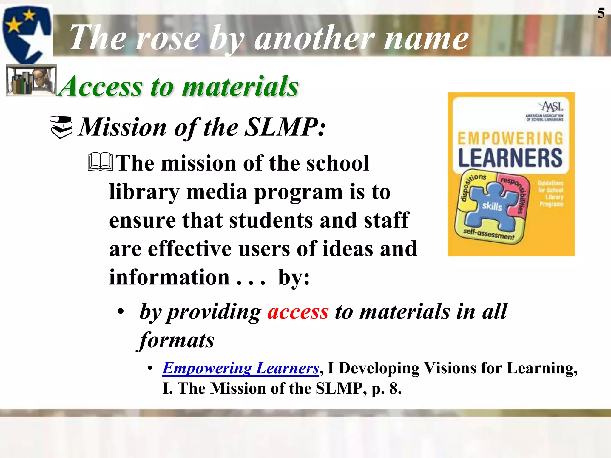 5

 The rose by another name
Access to materials
 Mission of the SLMP:
   The mission of the school
    library media program is to
    ensure that students and staff
    are effective users of ideas and
    information . . . by:
     • by providing access to materials in all
       formats
         • Empowering Learners, I Developing Visions for Learning,
           I. The Mission of the SLMP, p. 8.
 