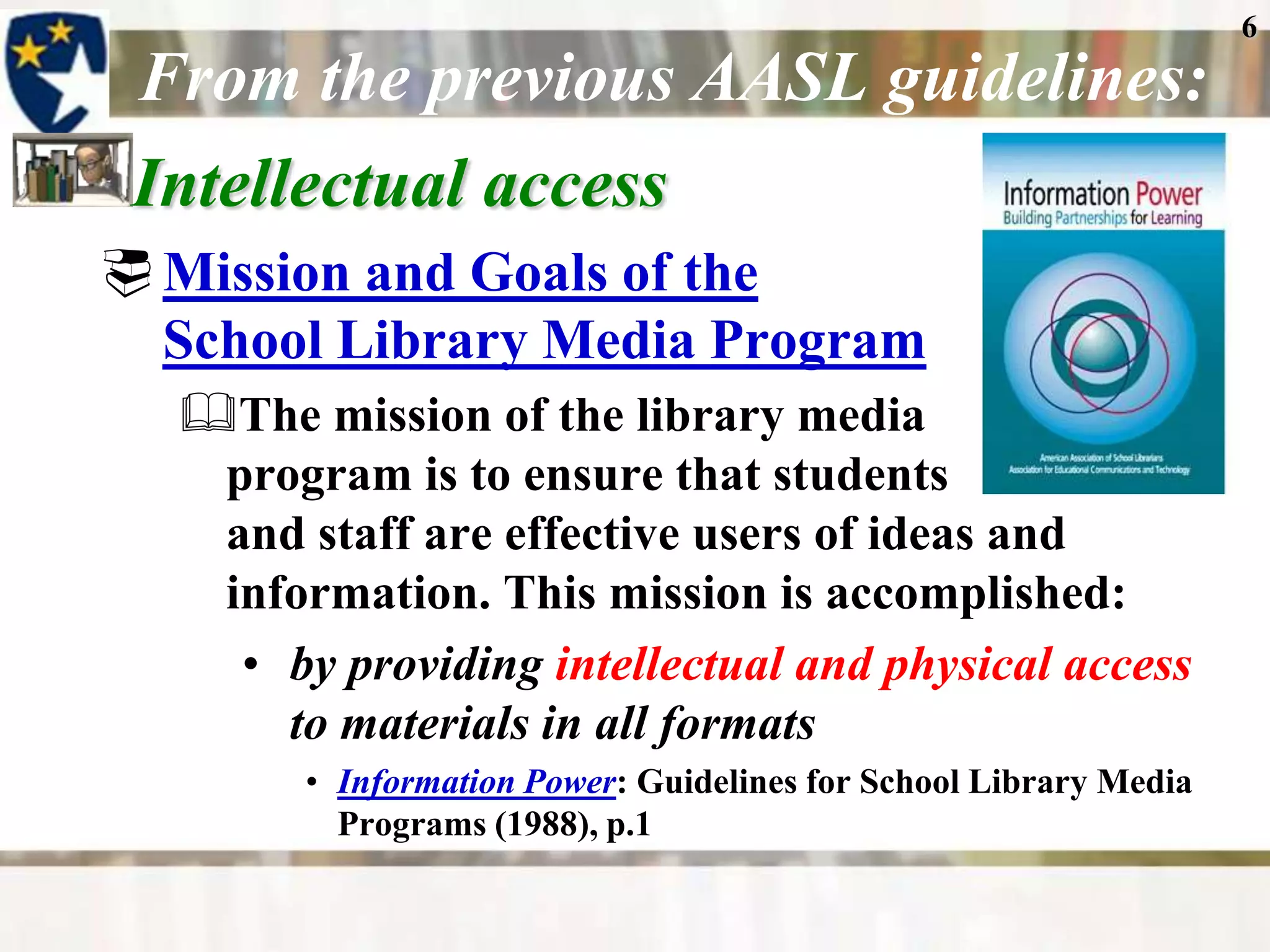 6
 From the previous AASL guidelines:
 Intellectual access
 Mission and Goals of the
  School Library Media Program
  The mission of the library media
   program is to ensure that students
   and staff are effective users of ideas and
   information. This mission is accomplished:
    • by providing intellectual and physical access
      to materials in all formats
        • Information Power: Guidelines for School Library Media
          Programs (1988), p.1
 