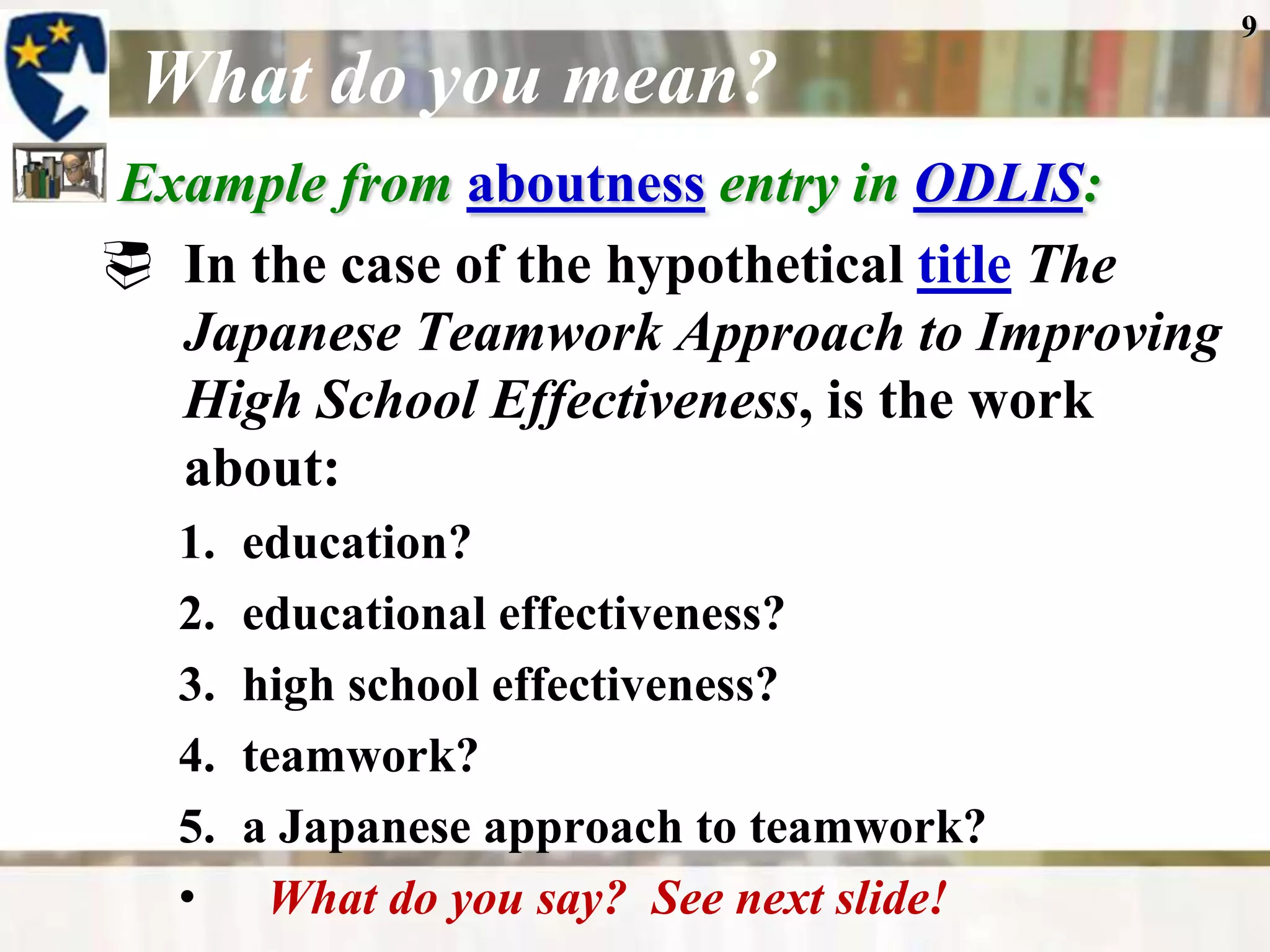 9

 What do you mean?
Example from aboutness entry in ODLIS:
 In the case of the hypothetical title The
  Japanese Teamwork Approach to Improving
  High School Effectiveness, is the work
  about:
   1.   education?
   2.   educational effectiveness?
   3.   high school effectiveness?
   4.   teamwork?
   5.   a Japanese approach to teamwork?
   •     What do you say? See next slide!
 