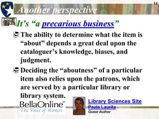 14

 Another perspective
 It’s ―a precarious business‖
 The ability to determine what the item is
  “about” depends a great deal upon the
  cataloguer’s knowledge, biases, and
  judgment.
 Deciding the “aboutness” of a particular
  item also relies upon the patrons, which
  are served by a particular library or
  library system.
                         Library Sciences Site
                         Paula Laurita
                         Guest Author
 