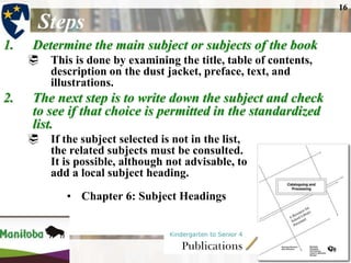 16

       Steps
1.    Determine the main subject or subjects of the book
      This is done by examining the title, table of contents,
       description on the dust jacket, preface, text, and
       illustrations.
2.    The next step is to write down the subject and check
      to see if that choice is permitted in the standardized
      list.
        If the subject selected is not in the list,
         the related subjects must be consulted.
         It is possible, although not advisable, to
         add a local subject heading.
            • Chapter 6: Subject Headings
 