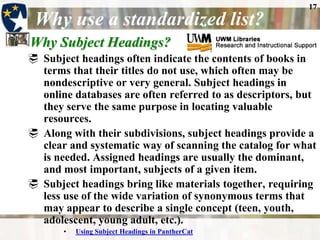 17
 Why use a standardized list?
Why Subject Headings?
 Subject headings often indicate the contents of books in
  terms that their titles do not use, which often may be
  nondescriptive or very general. Subject headings in
  online databases are often referred to as descriptors, but
  they serve the same purpose in locating valuable
  resources.
 Along with their subdivisions, subject headings provide a
  clear and systematic way of scanning the catalog for what
  is needed. Assigned headings are usually the dominant,
  and most important, subjects of a given item.
 Subject headings bring like materials together, requiring
  less use of the wide variation of synonymous terms that
  may appear to describe a single concept (teen, youth,
  adolescent, young adult, etc.).
       •   Using Subject Headings in PantherCat
 