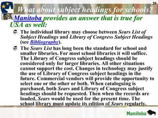 20
  What about subject headings for schools?
 Manitoba provides an answer that is true for
USA as well:
 The individual library may choose between Sears List of
  Subject Headings and Library of Congress Subject Headings
  (see Bibliography).
 The Sears List has long been the standard for school and
  smaller libraries. For most school libraries it will suffice.
  The Library of Congress subject headings should be
  considered only for larger libraries. All other situations
  cannot support the cost. Changes in technology may justify
  the use of Library of Congress subject headings in the
  future. Commercial vendors will provide the opportunity to
  select one or the other or both. When cataloguing is
  purchased, both Sears and Library of Congress subject
  headings should be requested. Then when the records are
  loaded, Sears would be used for the present time. The
  school library must update its edition of Sears regularly.
 