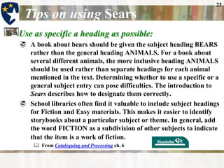22

 Tips on using Sears
Use as specific a heading as possible:
 A book about bears should be given the subject heading BEARS
  rather than the general heading ANIMALS. For a book about
  several different animals, the more inclusive heading ANIMALS
  should be used rather than separate headings for each animal
  mentioned in the text. Determining whether to use a specific or a
  general subject entry can pose difficulties. The introduction to
  Sears describes how to designate them correctly.
 School libraries often find it valuable to include subject headings
  for Fiction and Easy materials. This makes it easier to identify
  storybooks about a particular subject or theme. In general, add
  the word FICTION as a subdivision of other subjects to indicate
  that the item is a work of fiction.
     From Cataloguing and Processing ch. 6
 