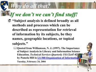 4

 Why do all that?
 If we don’t we can’t find stuff!
 “Subject analysis is defined broadly as all
  methods and processes which can be
  described as representation for retrieval
  of information by its subjects, be they
  names, geographic locations, or topical
  subjects.”
    Quoted from Williamson, N. J. (1997). The Importance
     of Subject Analysis in Library and Information Science
     Education. Technical Services Quarterly 15(1/2):67-87
     by Pamela Hill in LS 500 Organization of Information
      Tuesday, February 24, 2004
 