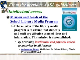 6
 From the previous AASL guidelines:
 Intellectual access
 Mission and Goals of the
  School Library Media Program
  The mission of the library media
   program is to ensure that students
   and staff are effective users of ideas and
   information. This mission is accomplished:
    • by providing intellectual and physical access
      to materials in all formats
        • Information Power: Guidelines for School Library Media
          Programs (1988), p.1
 