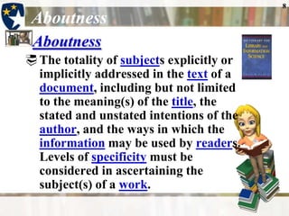 8

 Aboutness
 Aboutness
 The totality of subjects explicitly or
  implicitly addressed in the text of a
  document, including but not limited
  to the meaning(s) of the title, the
  stated and unstated intentions of the
  author, and the ways in which the
  information may be used by readers.
  Levels of specificity must be
  considered in ascertaining the
  subject(s) of a work.
 
