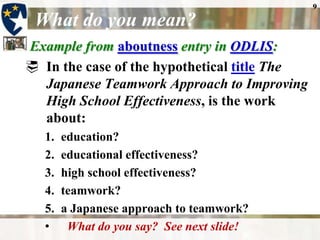 9

 What do you mean?
Example from aboutness entry in ODLIS:
 In the case of the hypothetical title The
  Japanese Teamwork Approach to Improving
  High School Effectiveness, is the work
  about:
   1.   education?
   2.   educational effectiveness?
   3.   high school effectiveness?
   4.   teamwork?
   5.   a Japanese approach to teamwork?
   •     What do you say? See next slide!
 