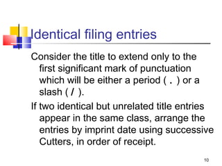 Identical filing entries
Consider the title to extend only to the
   first significant mark of punctuation
   which will be either a period ( . ) or a
   slash ( / ).
If two identical but unrelated title entries
   appear in the same class, arrange the
   entries by imprint date using successive
   Cutters, in order of receipt.
                                         10
 