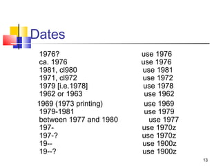 Dates
 1976?                   use 1976
 ca. 1976                use 1976
 1981, cl980             use 1981
 1971, cl972             use 1972
 1979 [i.e.1978]         use 1978
 1962 or 1963             use 1962
1969 (1973 printing)      use 1969
 1979-1981                use 1979
 between 1977 and 1980     use 1977
 197-                    use 1970z
 197-?                   use 1970z
 19--                    use 1900z
 19--?                   use 1900z
                                      13
 