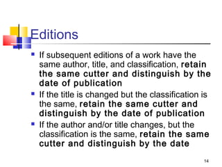 Editions
   If subsequent editions of a work have the
    same author, title, and classification, retain
    the same cutter and distinguish by the
    date of publication
   If the title is changed but the classification is
    the same, retain the same cutter and
    distinguish by the date of publication
   If the author and/or title changes, but the
    classification is the same, retain the same
    cutter and distinguish by the date
                                                   14
 