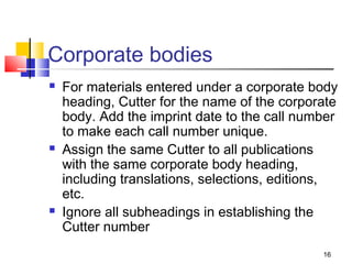 Corporate bodies
   For materials entered under a corporate body
    heading, Cutter for the name of the corporate
    body. Add the imprint date to the call number
    to make each call number unique.
   Assign the same Cutter to all publications
    with the same corporate body heading,
    including translations, selections, editions,
    etc.
   Ignore all subheadings in establishing the
    Cutter number
                                              16
 