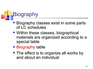 Biography
   Biography classes exist in some parts
    of LC schedules
   Within these classes, biographical
    materials are organized according to a
    special table
   Biography table
   The effect is to organize all works by
    and about an individual

                                         17
 