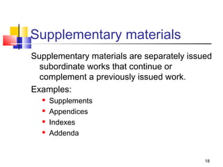Supplementary materials
Supplementary materials are separately issued
  subordinate works that continue or
  complement a previously issued work.
Examples:
     Supplements
     Appendices
     Indexes
     Addenda


                                           18
 