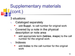Supplementary materials
(cont.)
3 situations:
1.   Cataloged separately
          add Suppl. to call number for original work
1.       Covered by a note in the physical
         description or note area
          add appropriate term (tables, maps) to the call
           number for the original work
1.       Indexes
          add Index to the call number for the original
           work

                                                           19
 