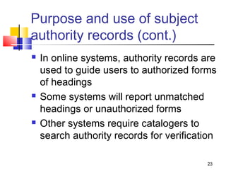 Purpose and use of subject
authority records (cont.)
   In online systems, authority records are
    used to guide users to authorized forms
    of headings
   Some systems will report unmatched
    headings or unauthorized forms
   Other systems require catalogers to
    search authority records for verification

                                          23
 