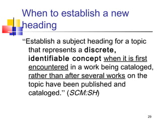 When to establish a new
heading
“Establish a subject heading for a topic
  that represents a discrete,
  identifiable concept when it is first
  encountered in a work being cataloged,
  rather than after several works on the
  topic have been published and
  cataloged.” (SCM:SH)


                                      29
 