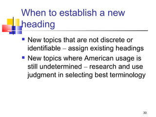 When to establish a new
heading
   New topics that are not discrete or
    identifiable – assign existing headings
   New topics where American usage is
    still undetermined – research and use
    judgment in selecting best terminology




                                          30
 