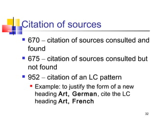 Citation of sources
   670 – citation of sources consulted and
    found
   675 – citation of sources consulted but
    not found
   952 – citation of an LC pattern
       Example: to justify the form of a new
        heading Art, German, cite the LC
        heading Art, French
                                                32
 