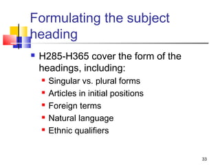 Formulating the subject
heading
   H285-H365 cover the form of the
    headings, including:
       Singular vs. plural forms
       Articles in initial positions
       Foreign terms
       Natural language
       Ethnic qualifiers


                                        33
 