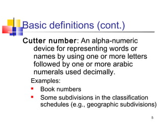 Basic definitions (cont.)
Cutter number: An alpha-numeric
  device for representing words or
  names by using one or more letters
  followed by one or more arabic
  numerals used decimally.
  Examples:
    Book numbers
    Some subdivisions in the classification
     schedules (e.g., geographic subdivisions)
                                            5
 