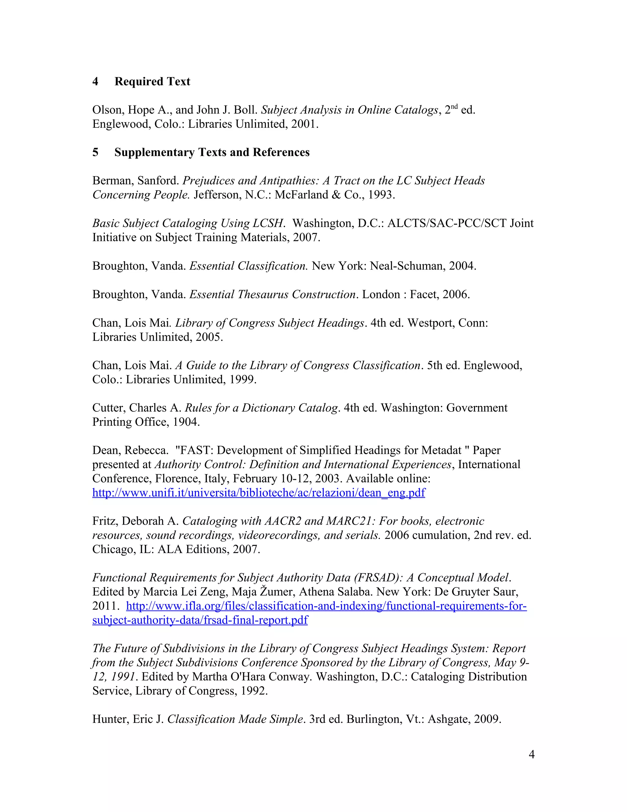 4   Required Text

Olson, Hope A., and John J. Boll. Subject Analysis in Online Catalogs, 2nd ed.
Englewood, Colo.: Libraries Unlimited, 2001.

5   Supplementary Texts and References

Berman, Sanford. Prejudices and Antipathies: A Tract on the LC Subject Heads
Concerning People. Jefferson, N.C.: McFarland & Co., 1993.

Basic Subject Cataloging Using LCSH. Washington, D.C.: ALCTS/SAC-PCC/SCT Joint
Initiative on Subject Training Materials, 2007.

Broughton, Vanda. Essential Classification. New York: Neal-Schuman, 2004.

Broughton, Vanda. Essential Thesaurus Construction. London : Facet, 2006.

Chan, Lois Mai. Library of Congress Subject Headings. 4th ed. Westport, Conn:
Libraries Unlimited, 2005.

Chan, Lois Mai. A Guide to the Library of Congress Classification. 5th ed. Englewood,
Colo.: Libraries Unlimited, 1999.

Cutter, Charles A. Rules for a Dictionary Catalog. 4th ed. Washington: Government
Printing Office, 1904.

Dean, Rebecca. "FAST: Development of Simplified Headings for Metadat " Paper
presented at Authority Control: Definition and International Experiences, International
Conference, Florence, Italy, February 10-12, 2003. Available online:
http://www.unifi.it/universita/biblioteche/ac/relazioni/dean_eng.pdf

Fritz, Deborah A. Cataloging with AACR2 and MARC21: For books, electronic
resources, sound recordings, videorecordings, and serials. 2006 cumulation, 2nd rev. ed.
Chicago, IL: ALA Editions, 2007.

Functional Requirements for Subject Authority Data (FRSAD): A Conceptual Model.
Edited by Marcia Lei Zeng, Maja Žumer, Athena Salaba. New York: De Gruyter Saur,
2011. http://www.ifla.org/files/classification-and-indexing/functional-requirements-for-
subject-authority-data/frsad-final-report.pdf

The Future of Subdivisions in the Library of Congress Subject Headings System: Report
from the Subject Subdivisions Conference Sponsored by the Library of Congress, May 9-
12, 1991. Edited by Martha O'Hara Conway. Washington, D.C.: Cataloging Distribution
Service, Library of Congress, 1992.

Hunter, Eric J. Classification Made Simple. 3rd ed. Burlington, Vt.: Ashgate, 2009.

                                                                                           4
 