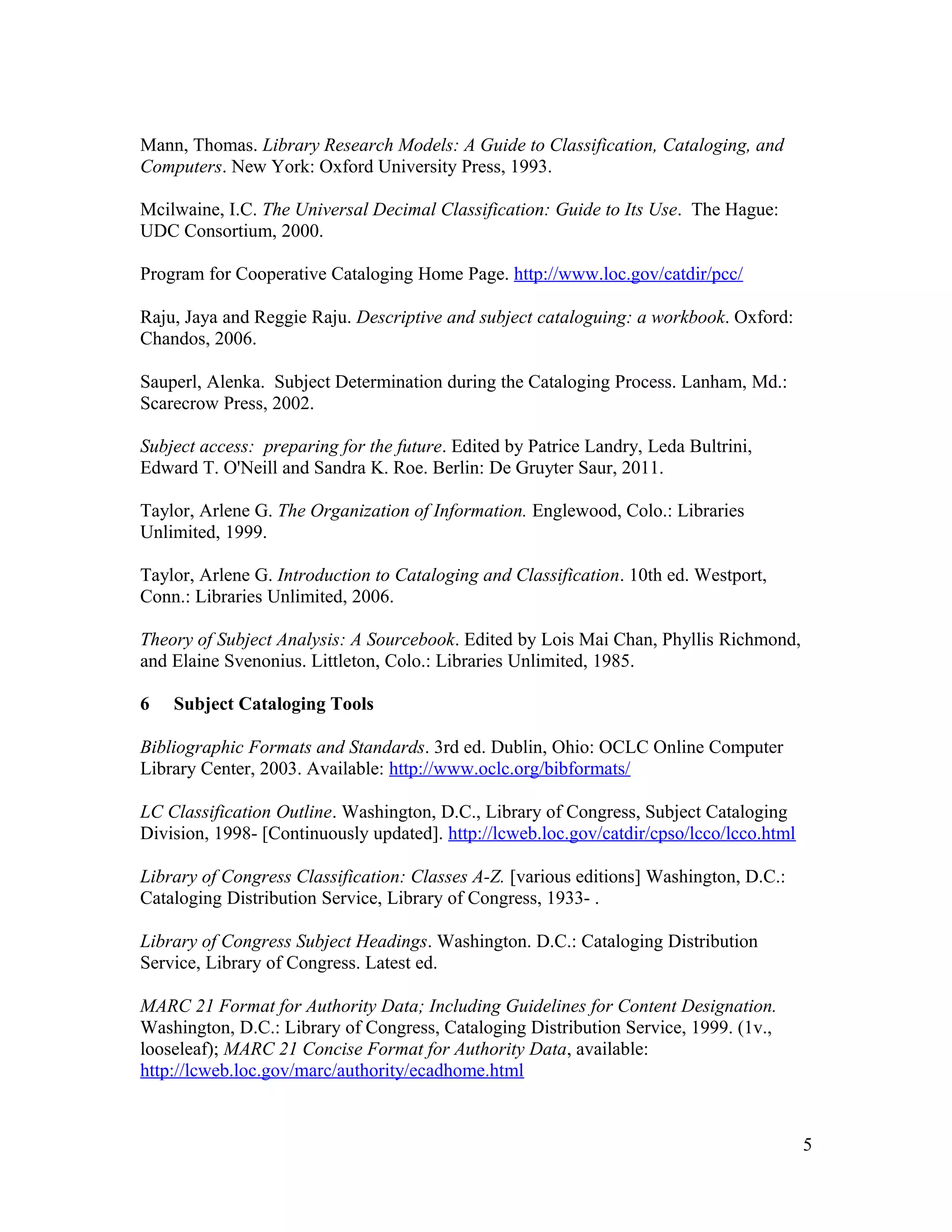 Mann, Thomas. Library Research Models: A Guide to Classification, Cataloging, and
Computers. New York: Oxford University Press, 1993.

Mcilwaine, I.C. The Universal Decimal Classification: Guide to Its Use. The Hague:
UDC Consortium, 2000.

Program for Cooperative Cataloging Home Page. http://www.loc.gov/catdir/pcc/

Raju, Jaya and Reggie Raju. Descriptive and subject cataloguing: a workbook. Oxford:
Chandos, 2006.

Sauperl, Alenka. Subject Determination during the Cataloging Process. Lanham, Md.:
Scarecrow Press, 2002.

Subject access: preparing for the future. Edited by Patrice Landry, Leda Bultrini,
Edward T. O'Neill and Sandra K. Roe. Berlin: De Gruyter Saur, 2011.

Taylor, Arlene G. The Organization of Information. Englewood, Colo.: Libraries
Unlimited, 1999.

Taylor, Arlene G. Introduction to Cataloging and Classification. 10th ed. Westport,
Conn.: Libraries Unlimited, 2006.

Theory of Subject Analysis: A Sourcebook. Edited by Lois Mai Chan, Phyllis Richmond,
and Elaine Svenonius. Littleton, Colo.: Libraries Unlimited, 1985.

6   Subject Cataloging Tools

Bibliographic Formats and Standards. 3rd ed. Dublin, Ohio: OCLC Online Computer
Library Center, 2003. Available: http://www.oclc.org/bibformats/

LC Classification Outline. Washington, D.C., Library of Congress, Subject Cataloging
Division, 1998- [Continuously updated]. http://lcweb.loc.gov/catdir/cpso/lcco/lcco.html

Library of Congress Classification: Classes A-Z. [various editions] Washington, D.C.:
Cataloging Distribution Service, Library of Congress, 1933- .

Library of Congress Subject Headings. Washington. D.C.: Cataloging Distribution
Service, Library of Congress. Latest ed.

MARC 21 Format for Authority Data; Including Guidelines for Content Designation.
Washington, D.C.: Library of Congress, Cataloging Distribution Service, 1999. (1v.,
looseleaf); MARC 21 Concise Format for Authority Data, available:
http://lcweb.loc.gov/marc/authority/ecadhome.html


                                                                                          5
 