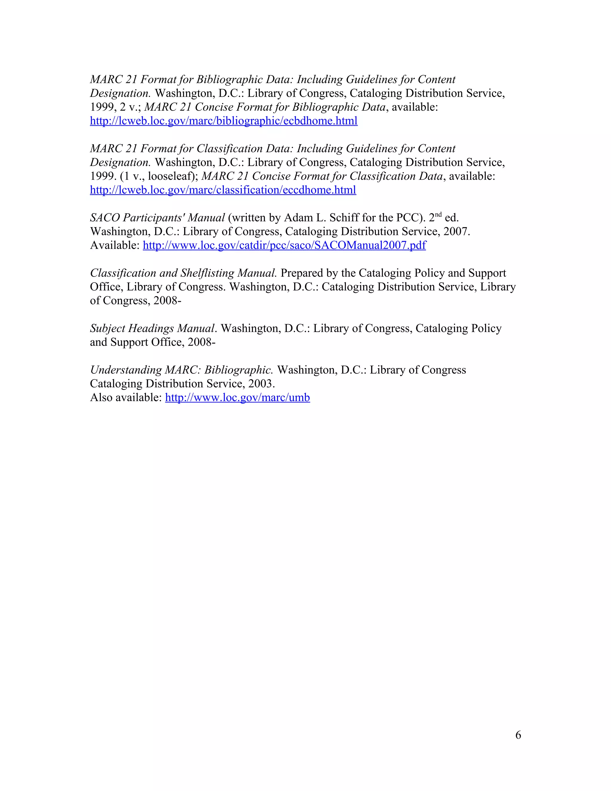 MARC 21 Format for Bibliographic Data: Including Guidelines for Content
Designation. Washington, D.C.: Library of Congress, Cataloging Distribution Service,
1999, 2 v.; MARC 21 Concise Format for Bibliographic Data, available:
http://lcweb.loc.gov/marc/bibliographic/ecbdhome.html

MARC 21 Format for Classification Data: Including Guidelines for Content
Designation. Washington, D.C.: Library of Congress, Cataloging Distribution Service,
1999. (1 v., looseleaf); MARC 21 Concise Format for Classification Data, available:
http://lcweb.loc.gov/marc/classification/eccdhome.html

SACO Participants' Manual (written by Adam L. Schiff for the PCC). 2nd ed.
Washington, D.C.: Library of Congress, Cataloging Distribution Service, 2007.
Available: http://www.loc.gov/catdir/pcc/saco/SACOManual2007.pdf

Classification and Shelflisting Manual. Prepared by the Cataloging Policy and Support
Office, Library of Congress. Washington, D.C.: Cataloging Distribution Service, Library
of Congress, 2008-

Subject Headings Manual. Washington, D.C.: Library of Congress, Cataloging Policy
and Support Office, 2008-

Understanding MARC: Bibliographic. Washington, D.C.: Library of Congress
Cataloging Distribution Service, 2003.
Also available: http://www.loc.gov/marc/umb




                                                                                       6
 