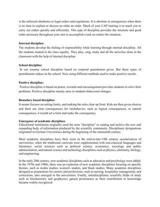 is the enforced obedience to legal orders and regulations. It is absolute in emergencies when there
is no time to explain or discuss an order an order. Much of your CAP training is to teach you to
carry out orders quickly and efficiently. This type of discipline provides the structure and good
order necessary throughout your unit to accomplish a task no matter the situation.
Internal discipline:
The students develop the feeling of responsibility while learning through internal discipline. All
the students treated in the class equally. They play, sing, study and all the activities done in the
classroom with the help of internal discipline.
School discipline:
In our country school discipline based on corporal punishment given. But these types of
punishments reduce in the school. Now using different methods used to make positive results.
Positive discipline:
Positive discipline is based on praise, rewards and encouragement provides students to solve their
problems. Positive discipline mainly aims in students behavioral changes.
Boundary based discipline:
It means focuses on setting limits, and making the rules clear up front. Kids are then given choices
and there are clear consequences for misbehavior, such as logical consequences, or natural
consequences, it would set a limit and make the consequence.
Emergence of academic disciplines
Educational institutions originally used the term "discipline" to catalog and archive the new and
expanding body of information produced by the scientific community. Disciplinary designations
originated in German Universities during the beginning of the nineteenth century.
Most academic disciplines have their roots in the mid-to-late-19th century secularization of
universities, when the traditional curricula were supplemented with non-classical languages and
literatures, social sciences such as political science, economics, sociology and public
administration, and natural science and technology disciplines such as physics, chemistry, biology,
and engineering.
In the early 20th century, new academic disciplines such as education and psychology were added.
In the 1970s and 1980s, there was an explosion of new academic disciplines focusing on specific
themes, such as media studies, women's studies, and black studies. Many academic disciplines
designed as preparation for careers and professions, such as nursing, hospitality management, and
corrections, also emerged in the universities. Finally, interdisciplinary scientific fields of study
such as biochemistry and geophysics gained prominence as their contribution to knowledge
became widely recognized.
 