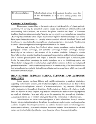 Developmental phases School subjects comes first
in the development of a
person.
Academic disciplines comes later
in one’s learning journey from
school to university
Content of a School Subject
The argument proposed here is that teachers do need basic knowledge of related academic
disciplines, but knowing the content of a school subject lies at the heart of their professional
understanding. School subjects, not academic disciplines, constitute the “locus” of classroom
teaching; they frame classroom teachers’ practice and per- spectives on curriculum and instruction
. Knowing the content of a school subject involves knowing more than the content per se; it entails
knowing the theory of content – i.e., knowing how the content is selected, formulated, framed, and
transformed in ways that render meaningful and educative experiences for students. This knowing
is crucial for disclosing the educational potential inherent in the content.
Teachers need to have three kinds of subject matter knowledge: content knowledge,
pedagogical content knowledge, and curricular knowledge. Content knowledge includes
knowledge of the substance and structure of the academic discipline. Pedagogical content
knowledge involves an understanding of pedagogical representations and instructional strategies,
and of students’ pre-conceptions with respect to particular curriculum topics at particular grade
levels. By means of this knowledge, the teacher transforms his or her disciplinary content into
“forms that are pedagogically powerful and yet adaptive to the variations in ability and background
presented by students”. Curricular knowledge involves an understanding of the curriculum and the
instructional materials available for teaching a subject at various grade levels, which can be an aid
to the transformation process.
RELATIONSHIP BETWEEN SCHOOL SUBJECTS AND ACADEMIC
DISCIPLINE
School subjects can have diﬀerent and variable relationships to academic disciplines,
depending on their aims, contents, and developmental phases. School subjects are derived from
and organized according to the “structure” of academic disciplines. They constitute a faithful and
valid introduction to the academic disciplines. While students are dealing with relatively simple
ideas and methods in school subjects, they study the same ideas and methods known by experts in
the academic disciplines. So school subjects are the connecting links to academic disciplines.
Academic disciplines are of complex nature, and they are the continuation of school subjects.
School subjects are basis for the development of basic informations that will turns the
learners into specialists in academic disciplines. A school subject results from the transformation of an
Academic Discipline. School subjects come ﬁrst and academic disciplines later in one’s learning journey
from school to university. An academic discipline provides the endpoint for the formation of a school
subject and the school subject furnishes the avenue for getting to know the academic discipline.
 
